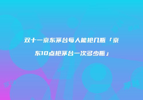 双十一京东茅台每人能抢几瓶「京东10点抢茅台一次多少瓶」