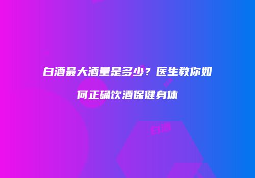 白酒最大酒量是多少？医生教你如何正确饮酒保健身体