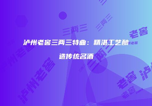 泸州老窖三两三特曲：精湛工艺酿造传统名酒