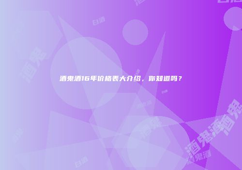 酒鬼酒16年价格表大介绍，你知道吗？