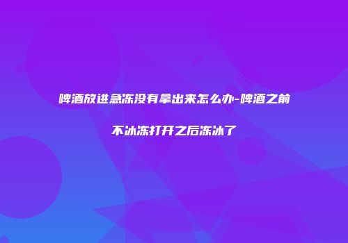 啤酒放进急冻没有拿出来怎么办-啤酒之前不冰冻打开之后冻冰了