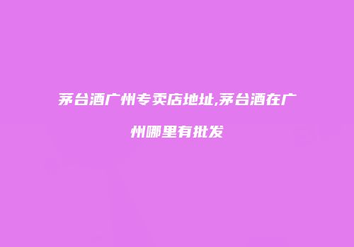 茅台酒广州专卖店地址,茅台酒在广州哪里有批发