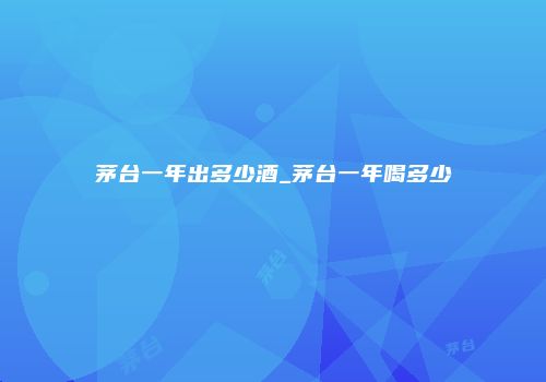 茅台一年出多少酒_茅台一年喝多少
