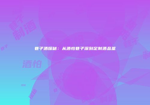 巷子酒探秘：从酒怕巷子深到定制酒品鉴