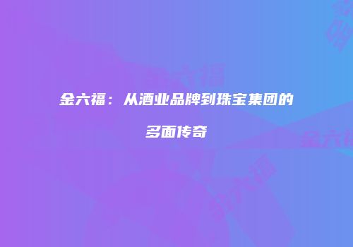 金六福：从酒业品牌到珠宝集团的多面传奇