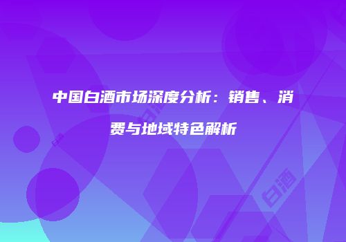中国白酒市场深度分析：销售、消费与地域特色解析