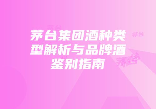 茅台集团酒种类型解析与品牌酒鉴别指南