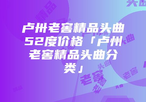 卢卅老窖精品头曲52度价格「卢州老窖精品头曲分类」