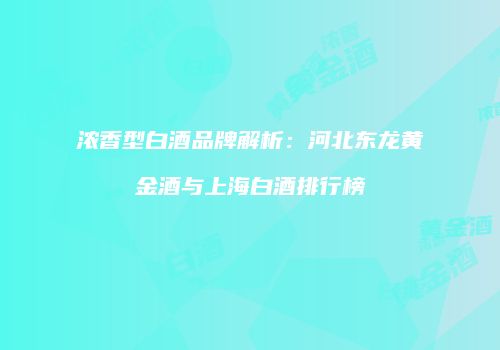 浓香型白酒品牌解析：河北东龙黄金酒与上海白酒排行榜