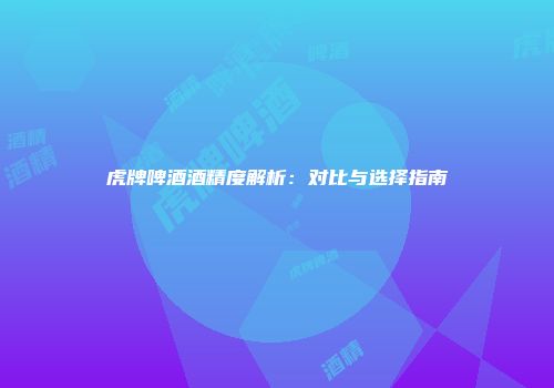 虎牌啤酒酒精度解析：对比与选择指南