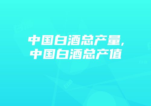 中国白酒总产量,中国白酒总产值