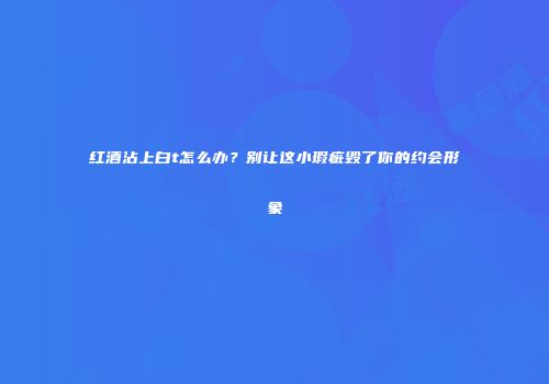 红酒沾上白t怎么办？别让这小瑕疵毁了你的约会形象