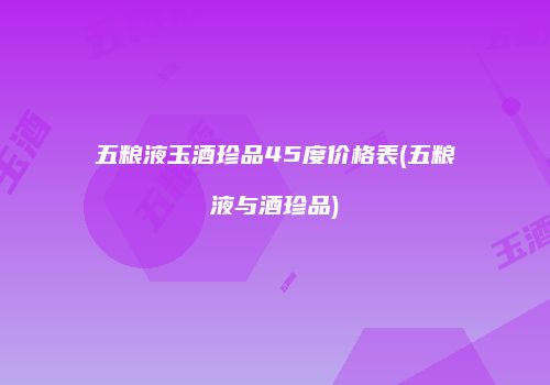 五粮液玉酒珍品45度价格表(五粮液与酒珍品)