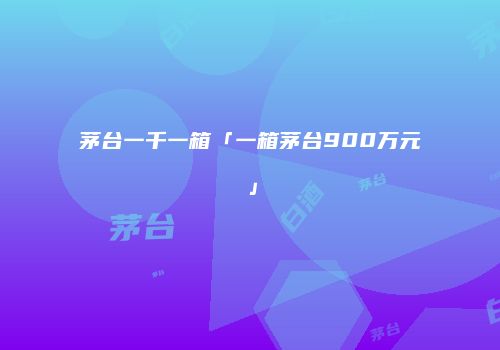 茅台一千一箱「一箱茅台900万元」