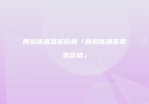 西凤陈酒品鉴价格「西凤陈酒鉴赏装价格」