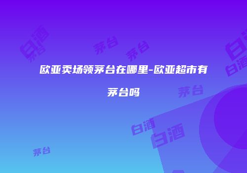 欧亚卖场领茅台在哪里-欧亚超市有茅台吗