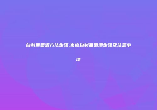 自制葡萄酒方法步骤,家庭自制葡萄酒步骤及注意事项
