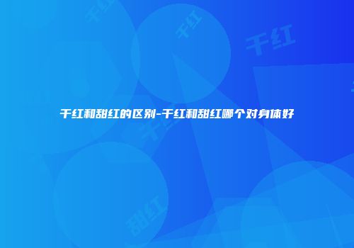 干红和甜红的区别-干红和甜红哪个对身体好