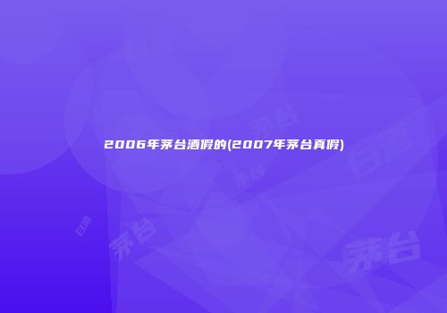 2006年茅台酒假的(2007年茅台真假)