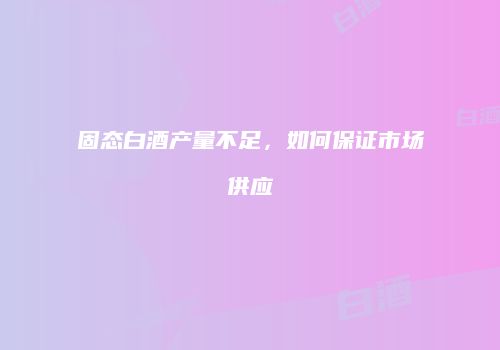 固态白酒产量不足，如何保证市场供应