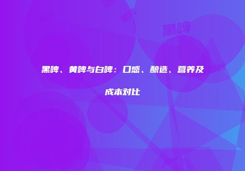黑啤、黄啤与白啤：口感、酿造、营养及成本对比