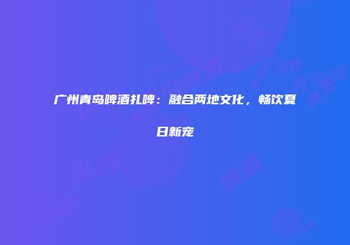 广州青岛啤酒扎啤：融合两地文化，畅饮夏日新宠