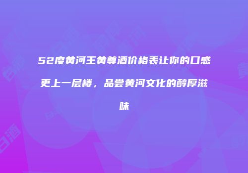 52度黄河王黄尊酒价格表让你的口感更上一层楼，品尝黄河文化的醇厚滋味