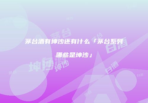 茅台酒有坤沙还有什么「茅台系列哪些是坤沙」