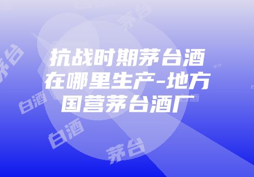抗战时期茅台酒在哪里生产-地方国营茅台酒厂