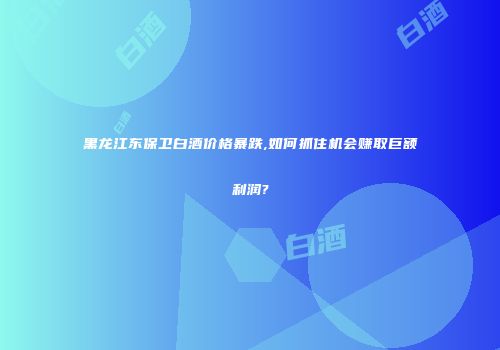 黑龙江东保卫白酒价格暴跌,如何抓住机会赚取巨额利润?