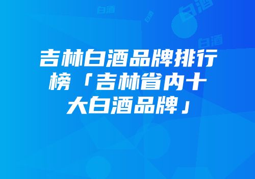 吉林白酒品牌排行榜「吉林省内十大白酒品牌」