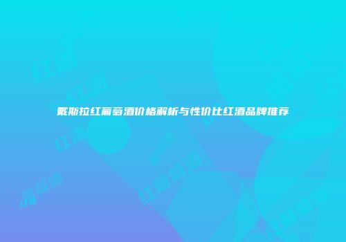 戴斯拉红葡萄酒价格解析与性价比红酒品牌推荐
