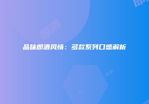 品味郎酒风情：多款系列口感解析