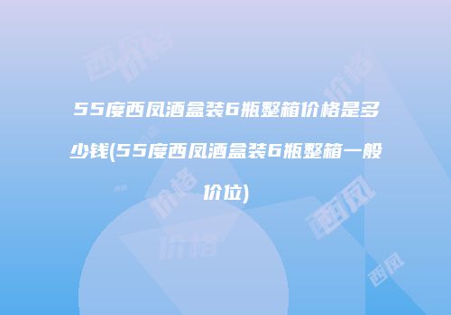 55度西凤酒盒装6瓶整箱价格是多少钱(55度西凤酒盒装6瓶整箱一般价位)