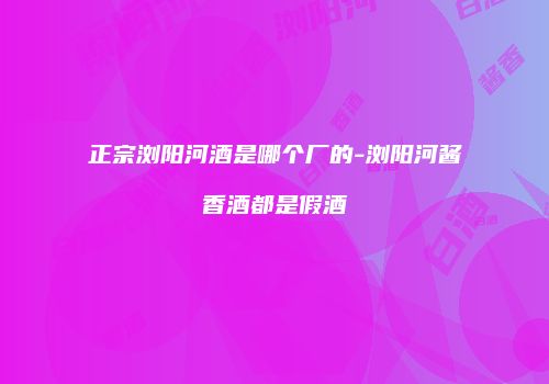 正宗浏阳河酒是哪个厂的-浏阳河酱香酒都是假酒