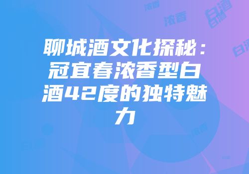 聊城酒文化探秘：冠宜春浓香型白酒42度的独特魅力