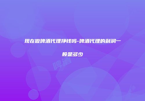 现在做啤酒代理挣钱吗-啤酒代理的利润一般是多少