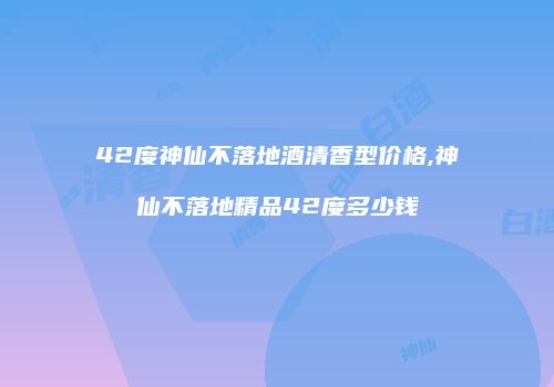 42度神仙不落地酒清香型价格,神仙不落地精品42度多少钱