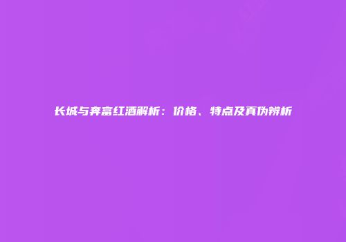 长城与奔富红酒解析：价格、特点及真伪辨析