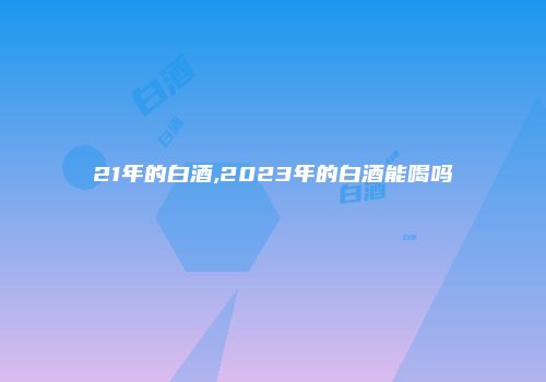 21年的白酒,2023年的白酒能喝吗
