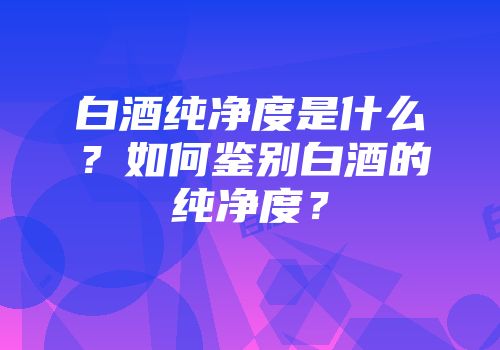 白酒纯净度是什么？如何鉴别白酒的纯净度？