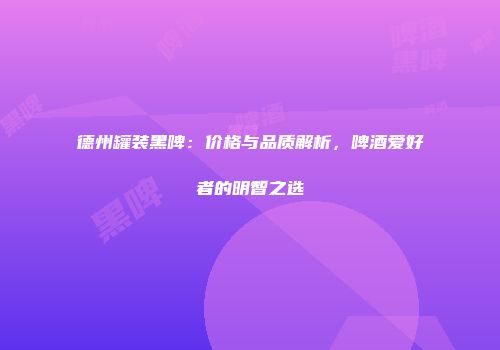 德州罐装黑啤：价格与品质解析，啤酒爱好者的明智之选