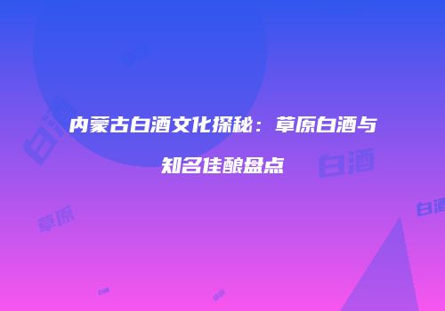 内蒙古白酒文化探秘：草原白酒与知名佳酿盘点