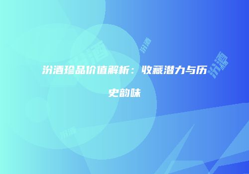 汾酒珍品价值解析：收藏潜力与历史韵味