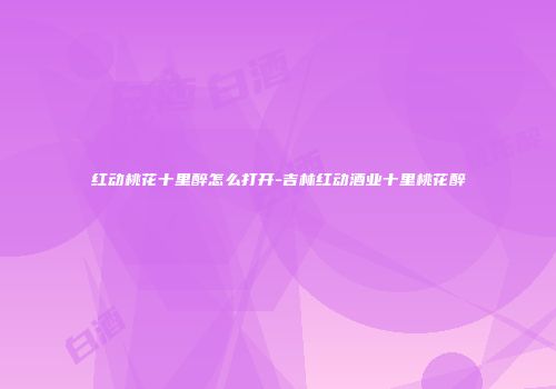 红动桃花十里醉怎么打开-吉林红动酒业十里桃花醉