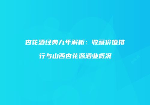 杏花酒经典九年解析：收藏价值排行与山西杏花源酒业概况