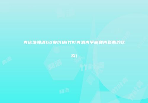 青瓷温和酒60度价格(竹叶青酒青享版和青瓷版的区别)