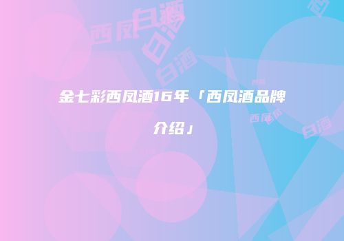 金七彩西凤酒16年「西凤酒品牌介绍」