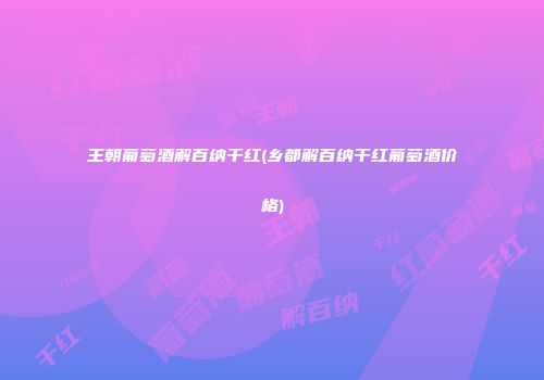 王朝葡萄酒解百纳干红(乡都解百纳干红葡萄酒价格)