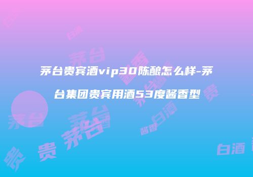 茅台贵宾酒vip30陈酿怎么样-茅台集团贵宾用酒53度酱香型